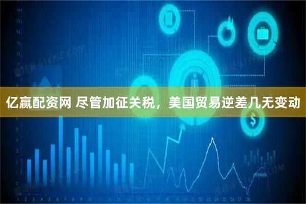 亿赢配资网 尽管加征关税，美国贸易逆差几无变动