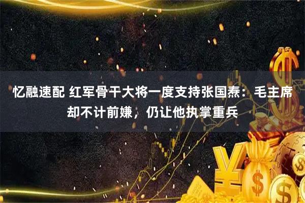 忆融速配 红军骨干大将一度支持张国焘：毛主席却不计前嫌，仍让他执掌重兵