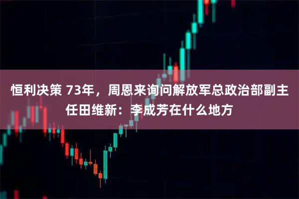 恒利决策 73年，周恩来询问解放军总政治部副主任田维新：李成芳在什么地方