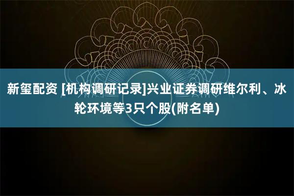 新玺配资 [机构调研记录]兴业证券调研维尔利、冰轮环境等3只个股(附名单)
