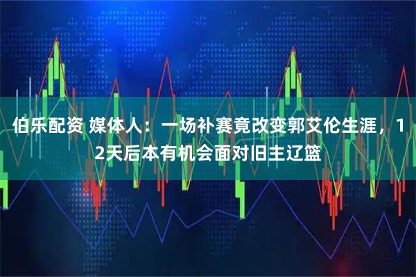 伯乐配资 媒体人：一场补赛竟改变郭艾伦生涯，12天后本有机会面对旧主辽篮