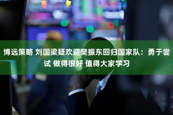 博远策略 刘国梁疑欢迎樊振东回归国家队：勇于尝试 做得很好 值得大家学习