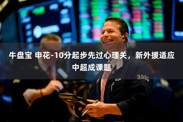 牛盘宝 申花-10分起步先过心理关,新外援适应中超成课题
