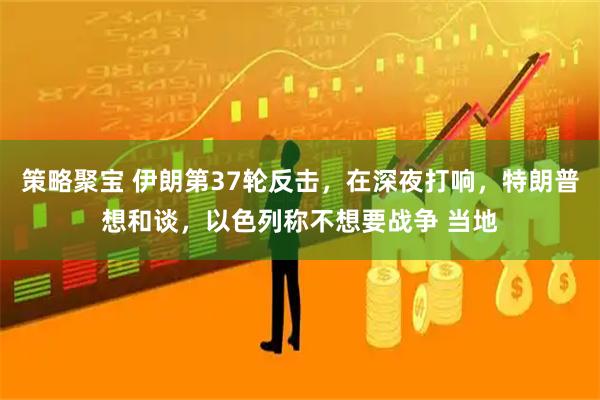 策略聚宝 伊朗第37轮反击，在深夜打响，特朗普想和谈，以色列称不想要战争 当地