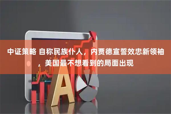 中证策略 自称民族仆人，内贾德宣誓效忠新领袖，美国最不想看到的局面出现