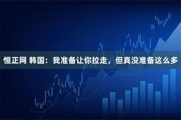 恒正网 韩国：我准备让你拉走，但真没准备这么多