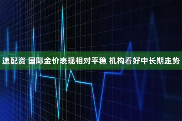 速配资 国际金价表现相对平稳 机构看好中长期走势