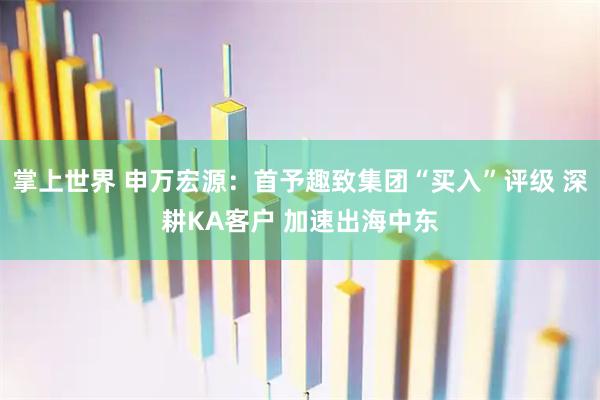 掌上世界 申万宏源：首予趣致集团“买入”评级 深耕KA客户 加速出海中东