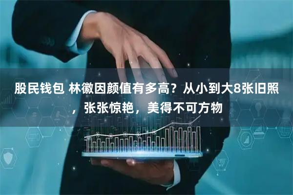 股民钱包 林徽因颜值有多高?从小到大8张旧照,张张惊艳,美得不可方物