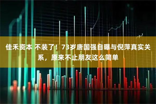 佳禾资本 不装了！73岁唐国强自曝与倪萍真实关系，原来不止朋友这么简单