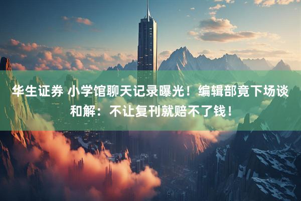 华生证券 小学馆聊天记录曝光！编辑部竟下场谈和解：不让复刊就赔不了钱！