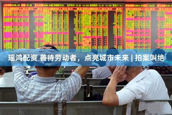 瑶鸿配资 善待劳动者,点亮城市未来 | 拍案叫绝