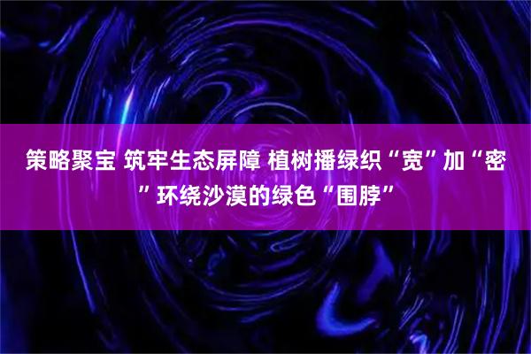 策略聚宝 筑牢生态屏障 植树播绿织“宽”加“密”环绕沙漠的绿色“围脖”