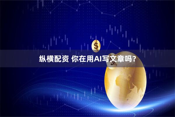 纵横配资 你在用AI写文章吗？