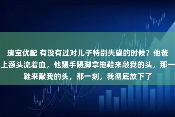 建宝优配 有没有过对儿子特别失望的时候？他爸家暴我，我躺在地上额头流着血，他蹑手蹑脚拿拖鞋来敲我的头，那一刻，我彻底放下了