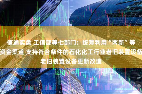 信通实盘 工信部等七部门：统筹利用“两新”等现有政策资金渠道 支持符合条件的石化化工行业老旧装置设备更新改造