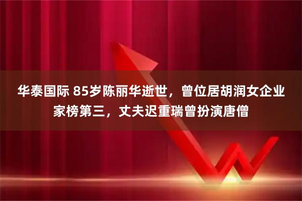 华泰国际 85岁陈丽华逝世，曾位居胡润女企业家榜第三，丈夫迟重瑞曾扮演唐僧