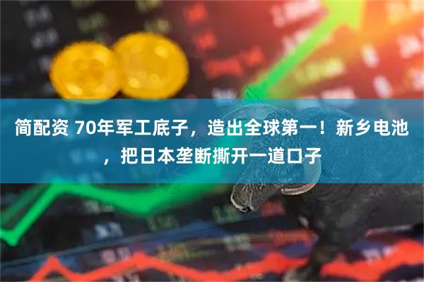 简配资 70年军工底子，造出全球第一！新乡电池，把日本垄断撕开一道口子