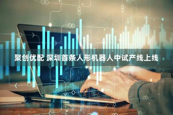 聚创优配 深圳首条人形机器人中试产线上线
