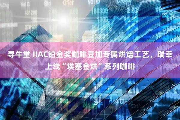 寻牛堂 IIAC铂金奖咖啡豆加专属烘焙工艺，瑞幸上线“埃塞金烘”系列咖啡