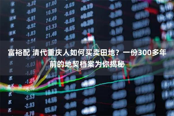 富裕配 清代重庆人如何买卖田地？一份300多年前的地契档案为你揭秘