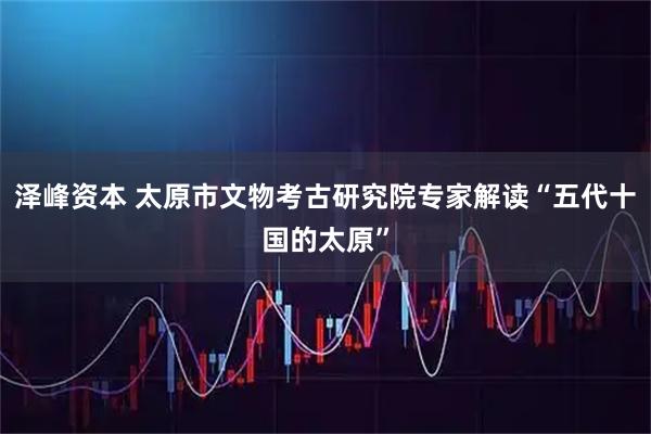 泽峰资本 太原市文物考古研究院专家解读“五代十国的太原”