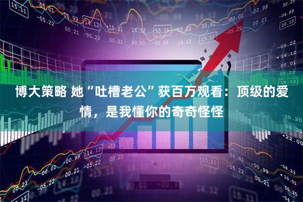 博大策略 她“吐槽老公”获百万观看:顶级的爱情,是我懂你的奇奇怪怪
