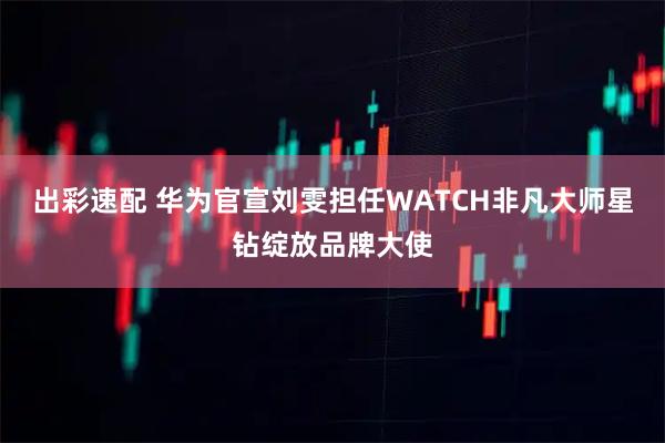 出彩速配 华为官宣刘雯担任WATCH非凡大师星钻绽放品牌大使