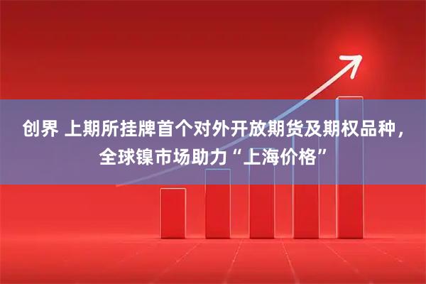 创界 上期所挂牌首个对外开放期货及期权品种，全球镍市场助力“上海价格”