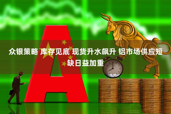 众银策略 库存见底 现货升水飙升 铝市场供应短缺日益加重