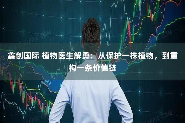 鑫创国际 植物医生解勇：从保护一株植物，到重构一条价值链