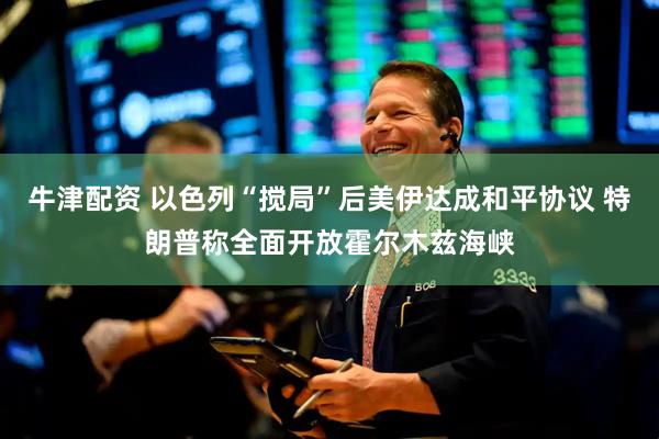 牛津配资 以色列“搅局”后美伊达成和平协议 特朗普称全面开放霍尔木兹海峡