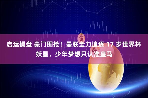 启运操盘 豪门围抢！曼联全力追逐 17 岁世界杯妖星，少年梦想只认准皇马