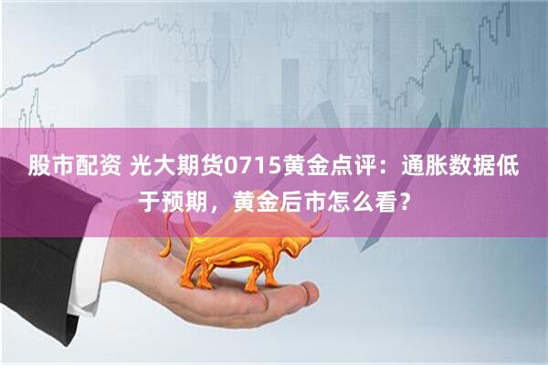 股市配资 光大期货0715黄金点评：通胀数据低于预期，黄金后市怎么看？