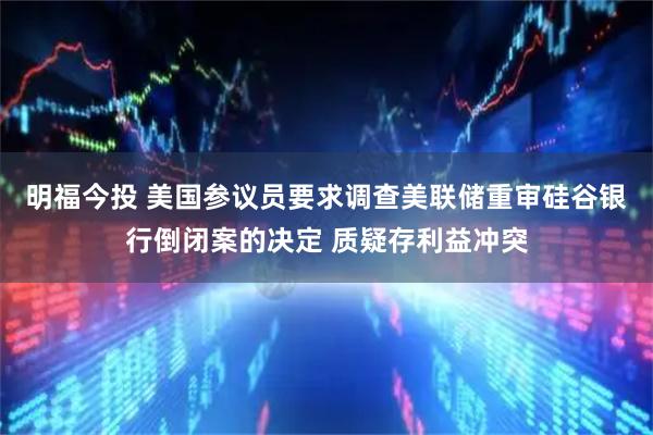 明福今投 美国参议员要求调查美联储重审硅谷银行倒闭案的决定 质疑存利益冲突