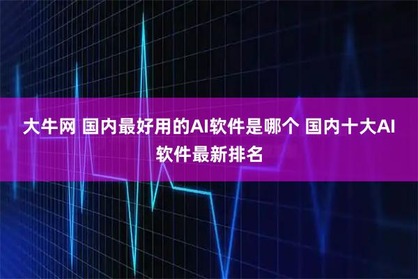 大牛网 国内最好用的AI软件是哪个 国内十大AI软件最新排名