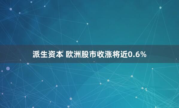 派生资本 欧洲股市收涨将近0.6%