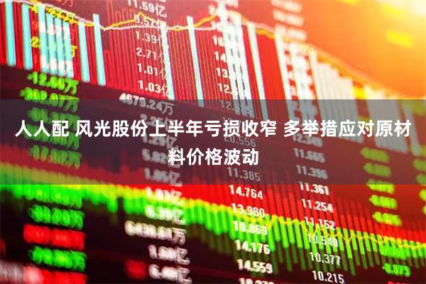 人人配 风光股份上半年亏损收窄 多举措应对原材料价格波动
