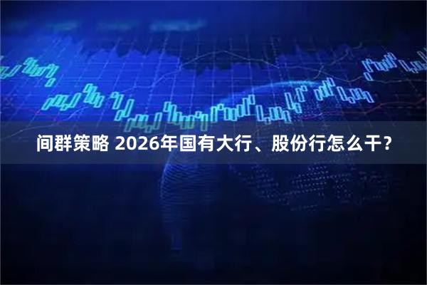 间群策略 2026年国有大行、股份行怎么干？