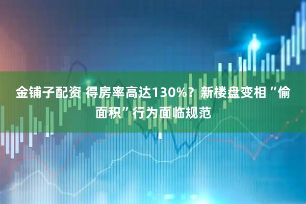 金铺子配资 得房率高达130%?新楼盘变相“偷面积”行为面临规范