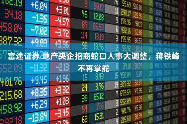 富途证券 地产央企招商蛇口人事大调整，蒋铁峰不再掌舵