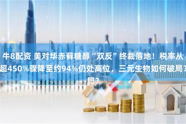 牛8配资 美对华赤藓糖醇“双反”终裁落地！税率从超450%骤降至约94%仍处高位，三元生物如何破局？