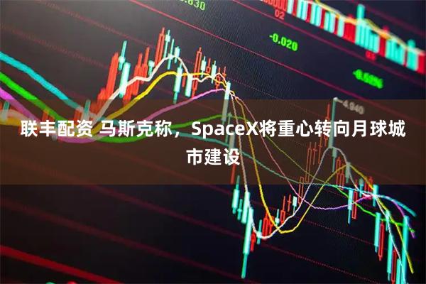 联丰配资 马斯克称,SpaceX将重心转向月球城市建设