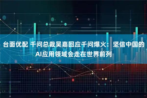 台面优配 千问总裁吴嘉回应千问爆火：坚信中国的AI应用领域会走在世界前列