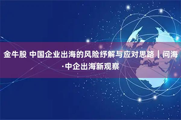 金牛股 中国企业出海的风险纾解与应对思路︱问海·中企出海新观察