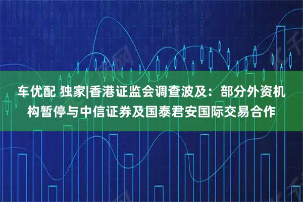 车优配 独家|香港证监会调查波及:部分外资机构暂停与中信证券及国泰君安国际交易合作