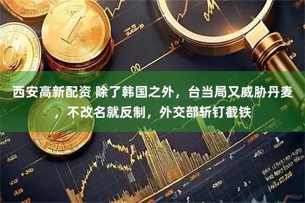 西安高新配资 除了韩国之外，台当局又威胁丹麦，不改名就反制，外交部斩钉截铁