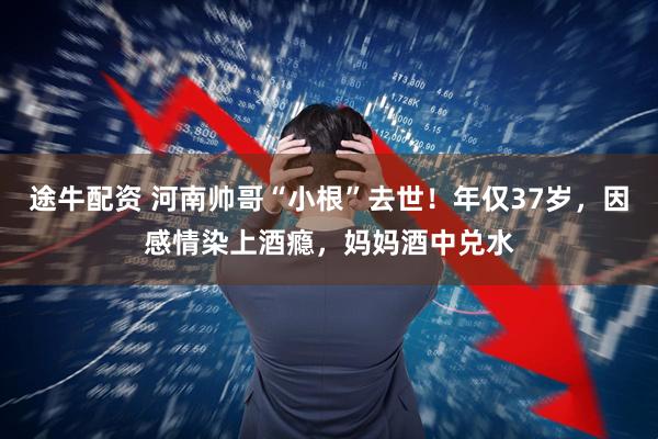途牛配资 河南帅哥“小根”去世！年仅37岁，因感情染上酒瘾，妈妈酒中兑水