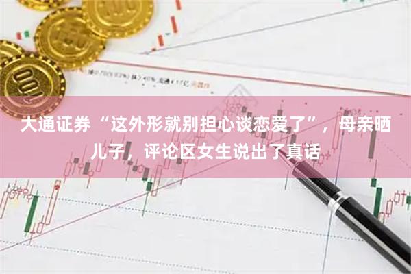 大通证券 “这外形就别担心谈恋爱了”，母亲晒儿子，评论区女生说出了真话