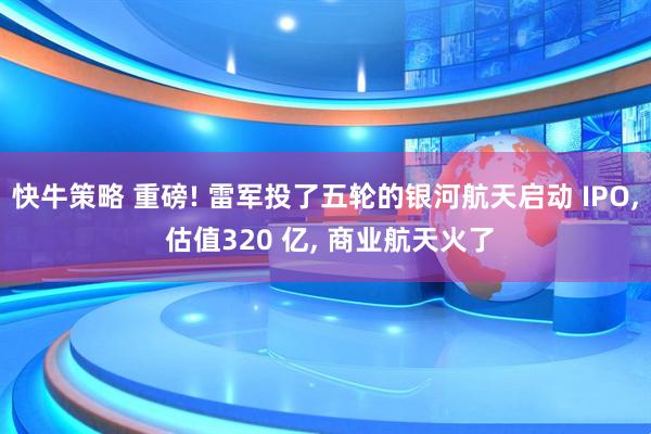 快牛策略 重磅! 雷军投了五轮的银河航天启动 IPO, 估值320 亿, 商业航天火了